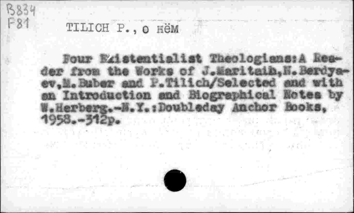 ﻿F81
tilich p., o Hew
Four Bxiatantialiat Theologians: A Reader from th« Works of J.Maritaib,i*. Berdya-
Baber and P.Tillch/Salacted and with an Introduction and Biographical Kota a by l.Herberg.~K.Y»>Doubladay Anchor hooka, 1958.-51S.